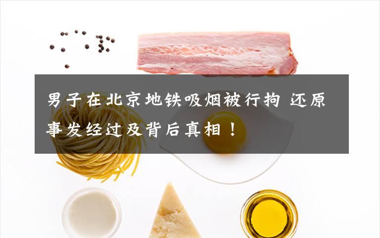男子在北京地铁吸烟被行拘 还原事发经过及背后真相!