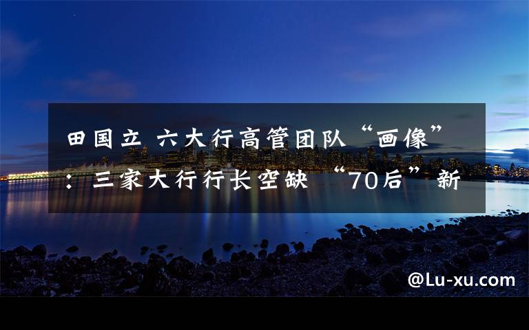 田国立 六大行高管团队“画像”:三家大行行长空缺 “70后”新鲜血液加速涌入