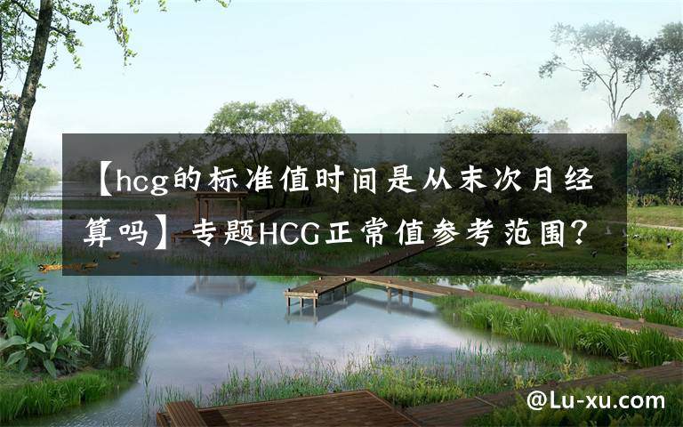 【hcg的标准值时间是从末次月经算吗】专题HCG正常值参考范围?血HCG与尿HCG有什么不同呢?