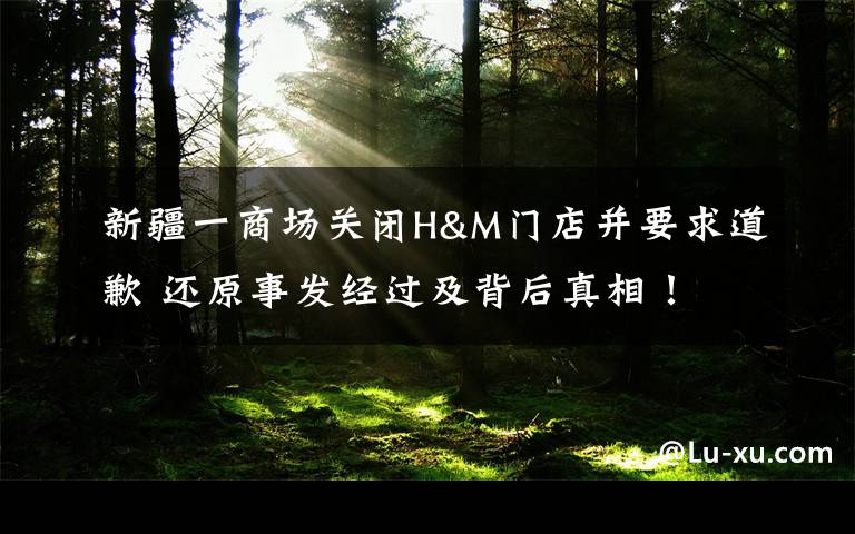 新疆一商场关闭H&M门店并要求道歉 还原事发经过及背后真相!
