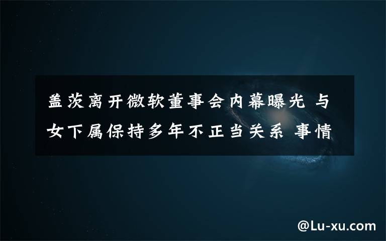 盖茨离开微软董事会内幕曝光 与女下属保持多年不正当关系 事情的详情始末是怎么样了!
