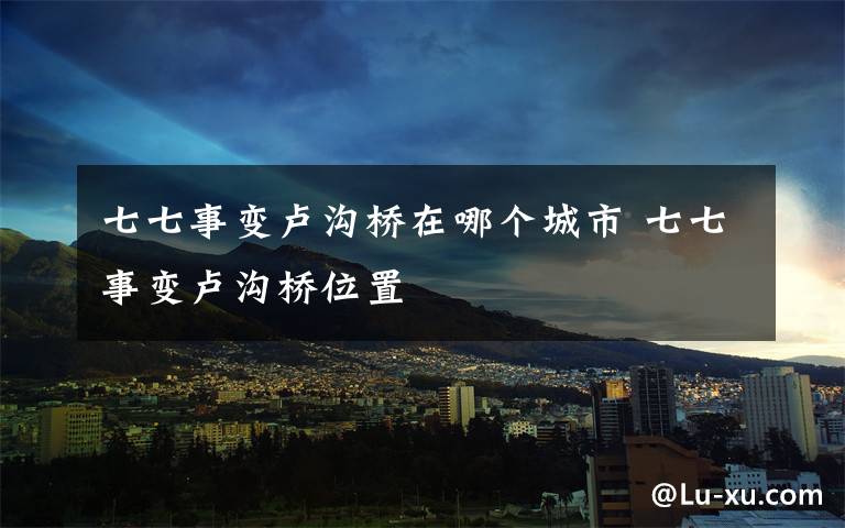 七七事变卢沟桥在哪个城市 七七事变卢沟桥位置