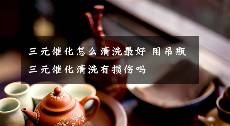 三元催化怎么清洗最好 用吊瓶三元催化清洗有损伤吗