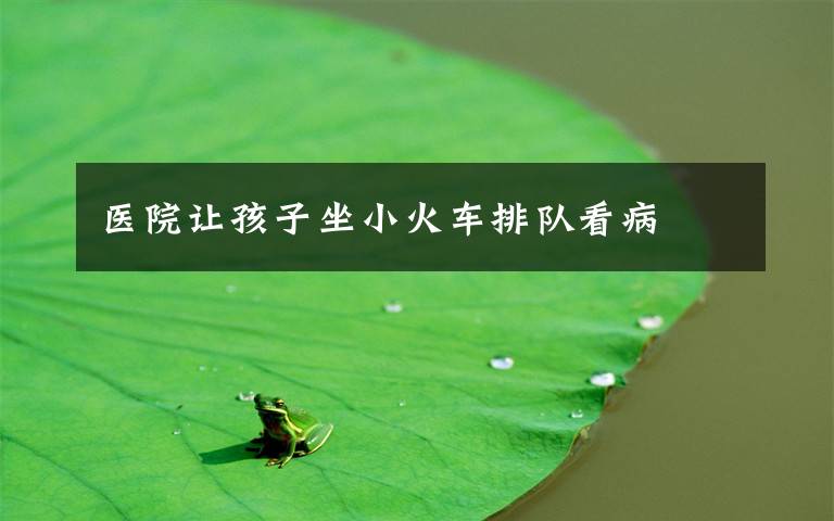 医院让孩子坐小火车排队看病
