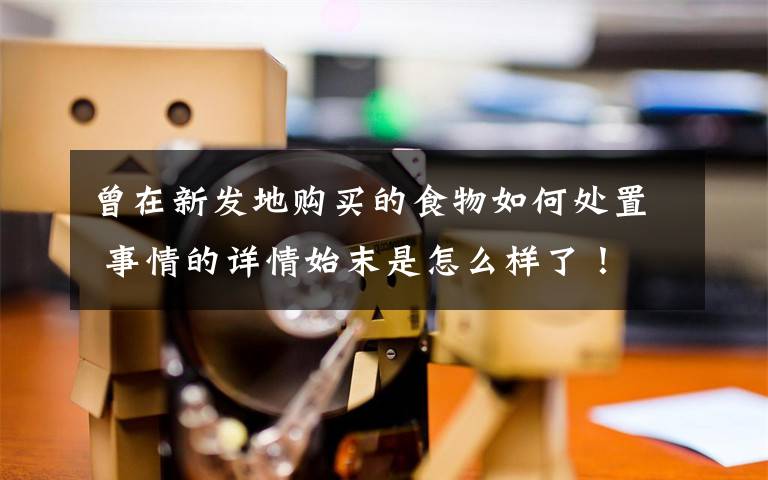 曾在新发地购买的食物如何处置 事情的详情始末是怎么样了!