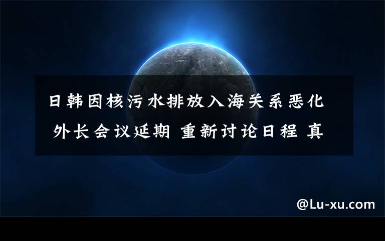 日韩因核污水排放入海关系恶化 外长会议延期 重新讨论日程 真相到底是怎样的？