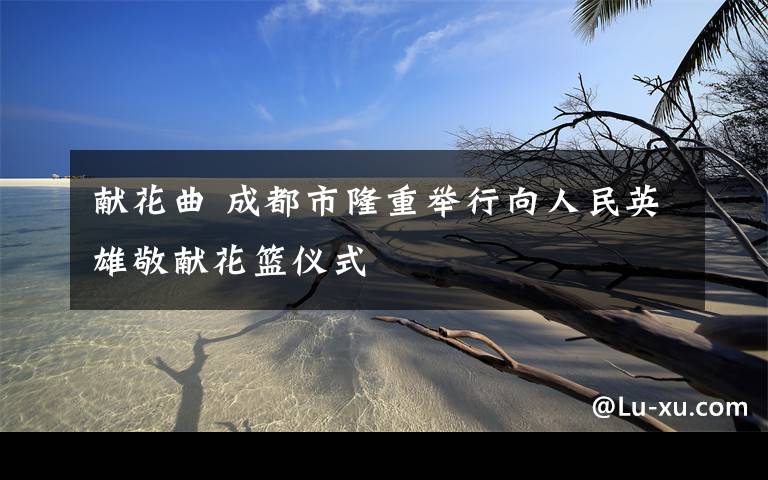 献花曲 成都市隆重举行向人民英雄敬献花篮仪式