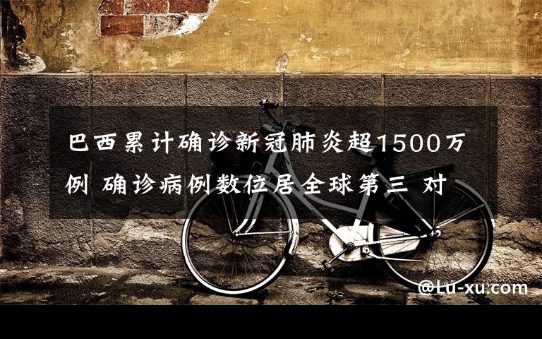 巴西累计确诊新冠肺炎超1500万例 确诊病例数位居全球第三 对此大家怎么看?