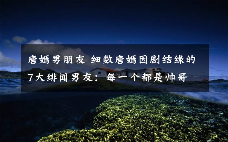 唐嫣男朋友 细数唐嫣因剧结缘的7大绯闻男友：每一个都是帅哥