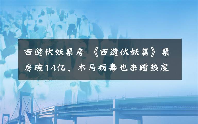 西游伏妖票房 《西游伏妖篇》票房破14亿,木马病毒也来蹭热度