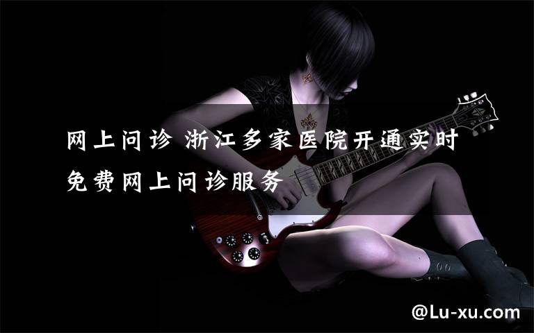 网上问诊 浙江多家医院开通实时免费网上问诊服务