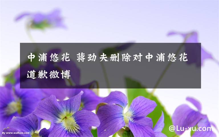 中浦悠花 蒋劲夫删除对中浦悠花道歉微博