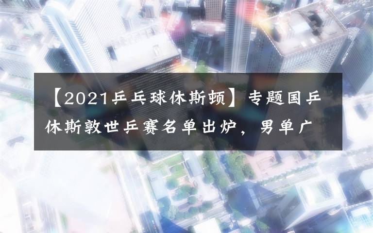 【2021乒乓球休斯顿】专题国乒休斯敦世乒赛名单出炉,男单广东三将在列