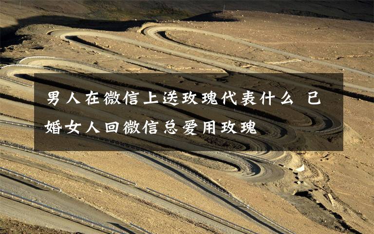 男人在微信上送玫瑰代表什么 已婚女人回微信总爱用玫瑰