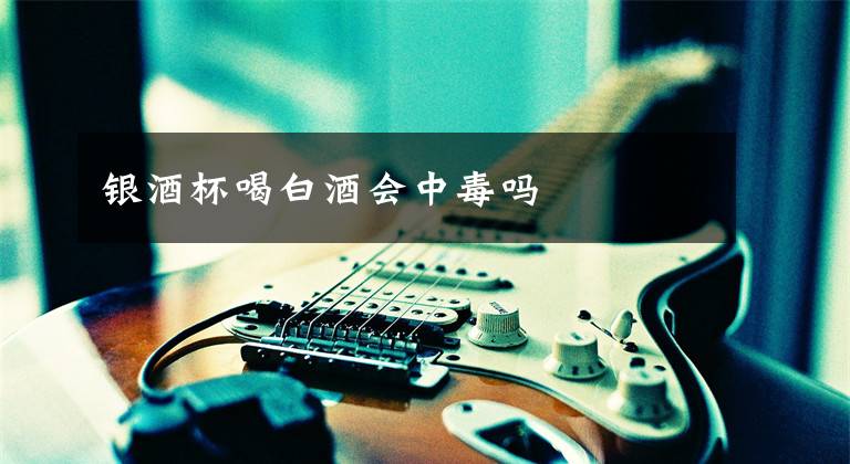 银酒杯喝白酒会中毒吗