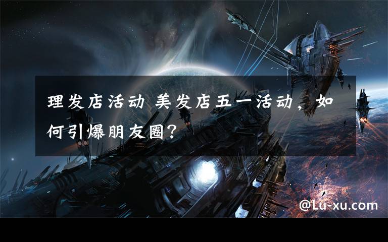 理发店活动 美发店五一活动,如何引爆朋友圈?