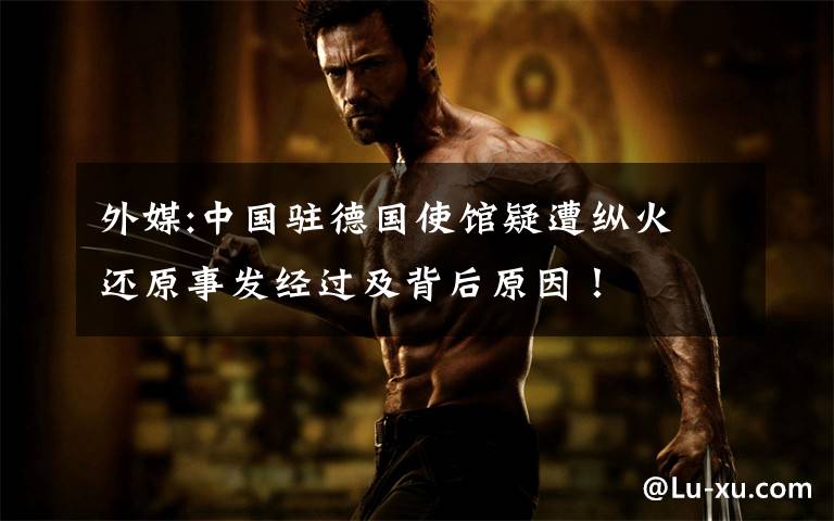 外媒:中国驻德国使馆疑遭纵火 还原事发经过及背后原因!