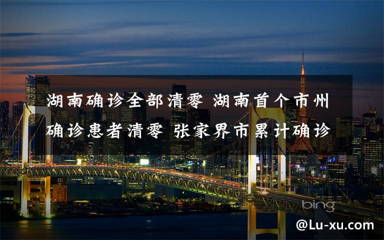 湖南确诊全部清零 湖南首个市州确诊患者清零 张家界市累计确诊患者全部治愈
