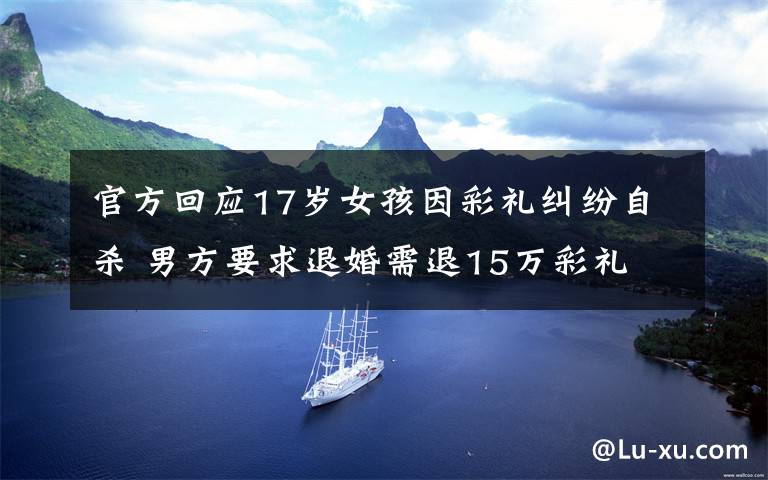 官方回应17岁女孩因彩礼纠纷自杀 男方要求退婚需退15万彩礼 到底是什么状况?