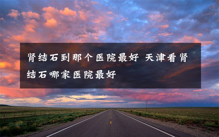 肾结石到那个医院最好 天津看肾结石哪家医院最好