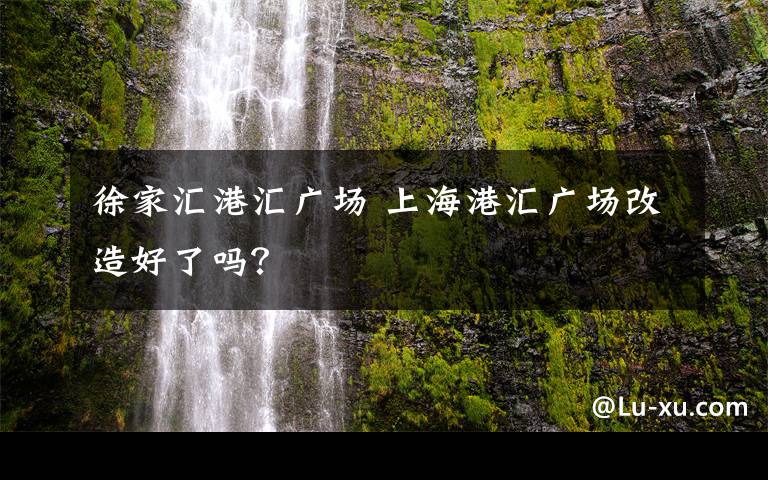 徐家汇港汇广场 上海港汇广场改造好了吗？