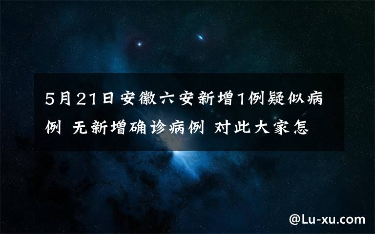 5月21日安徽六安新增1例疑似病例 无新增确诊病例 对此大家怎么看？