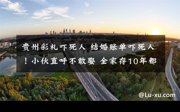 贵州彩礼吓死人 结婚账单吓死人!小伙直呼不敢娶 全家存10年都不够娶砀山媳妇