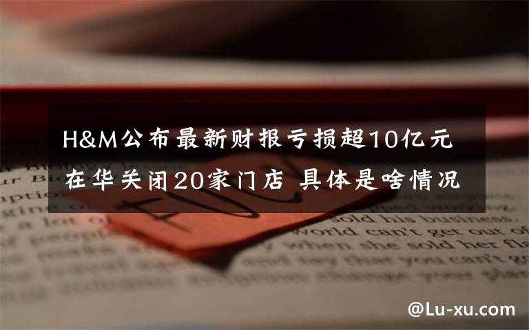 H&M公布最新财报亏损超10亿元 在华关闭20家门店 具体是啥情况?