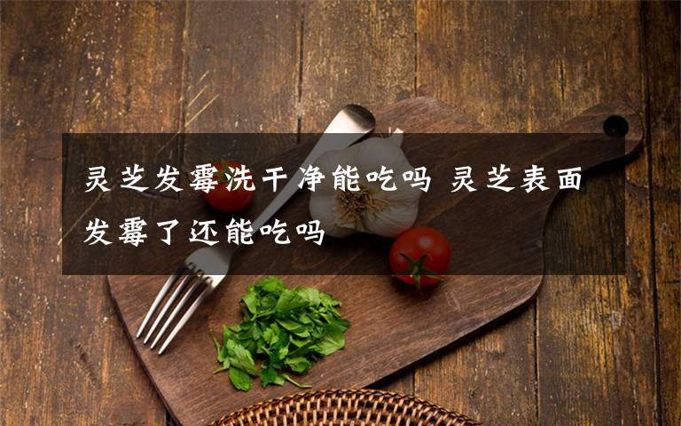 灵芝发霉洗干净能吃吗 灵芝表面发霉了还能吃吗