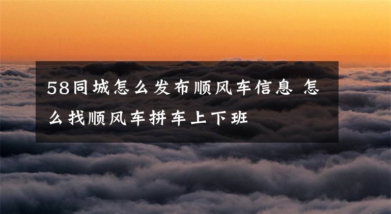 58同城怎么发布顺风车信息 怎么找顺风车拼车上下班