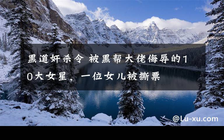 黑道奸杀令 被黑帮大佬侮辱的10大女星,一位女儿被撕票