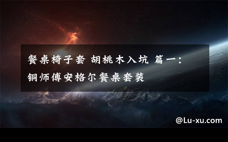 餐桌椅子套 胡桃木入坑 篇一:铜师傅安格尔餐桌套装