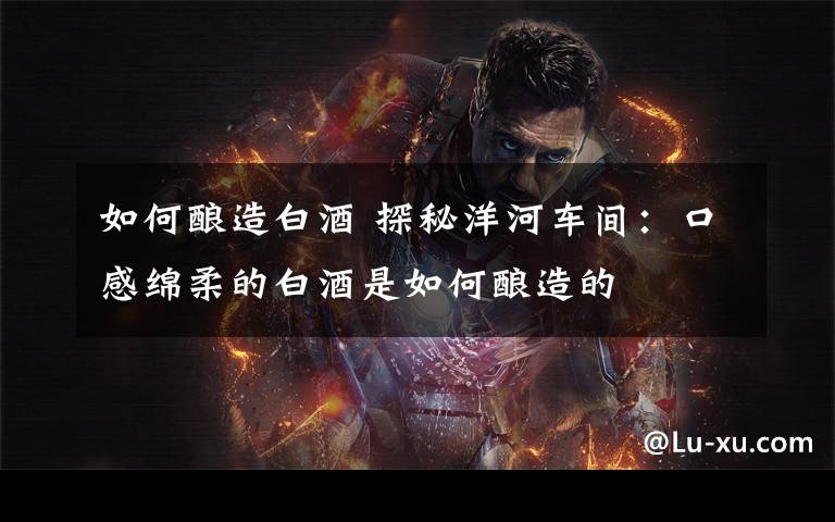 如何酿造白酒 探秘洋河车间:口感绵柔的白酒是如何酿造的
