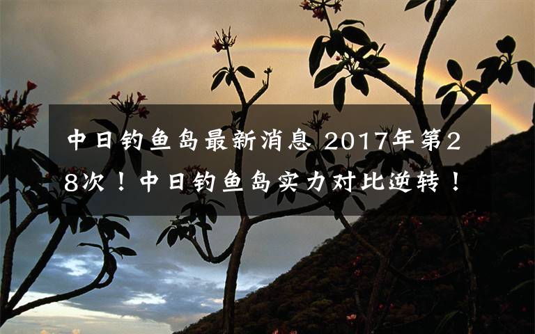 中日钓鱼岛最新消息 2017年第28次!中日钓鱼岛实力对比逆转!