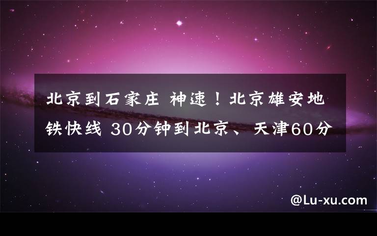 北京到石家庄 神速!北京雄安地铁快线 30分钟到北京、天津60分钟到石家庄