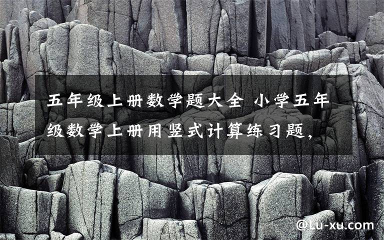 五年级上册数学题大全 小学五年级数学上册用竖式计算练习题,可下载!