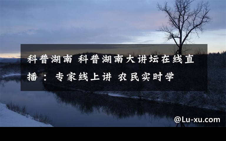 科普湖南 科普湖南大讲坛在线直播 ：专家线上讲 农民实时学