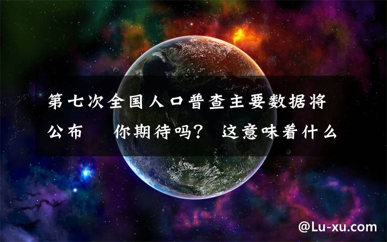 第七次全国人口普查主要数据将公布  你期待吗? 这意味着什么?