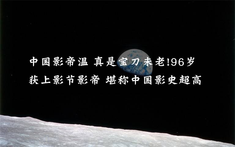 中国影帝温 真是宝刀未老!96岁获上影节影帝 堪称中国影史超高龄最佳男演员!