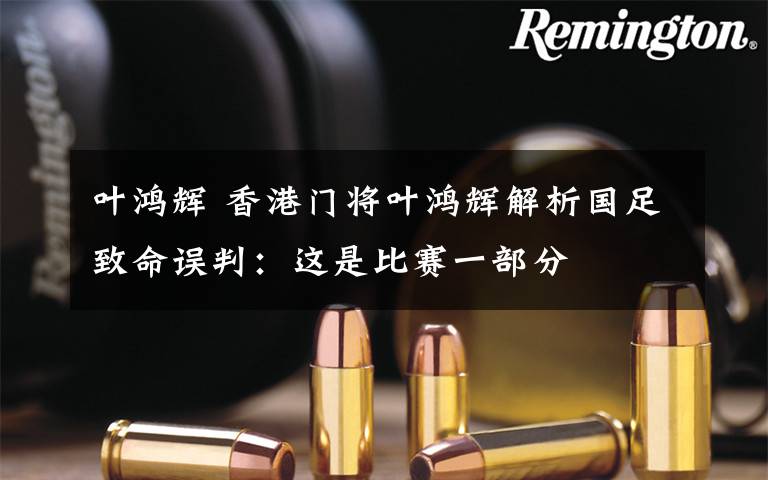 叶鸿辉 香港门将叶鸿辉解析国足致命误判:这是比赛一部分