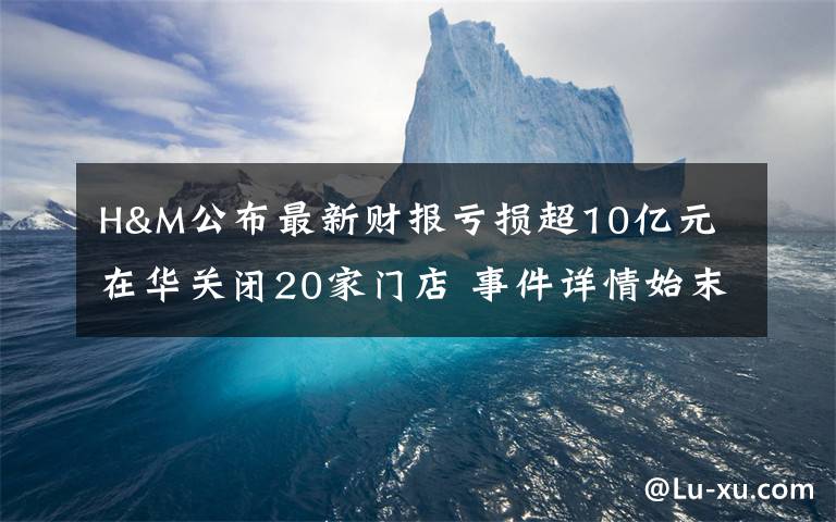 H&M公布最新财报亏损超10亿元 在华关闭20家门店 事件详情始末介绍！