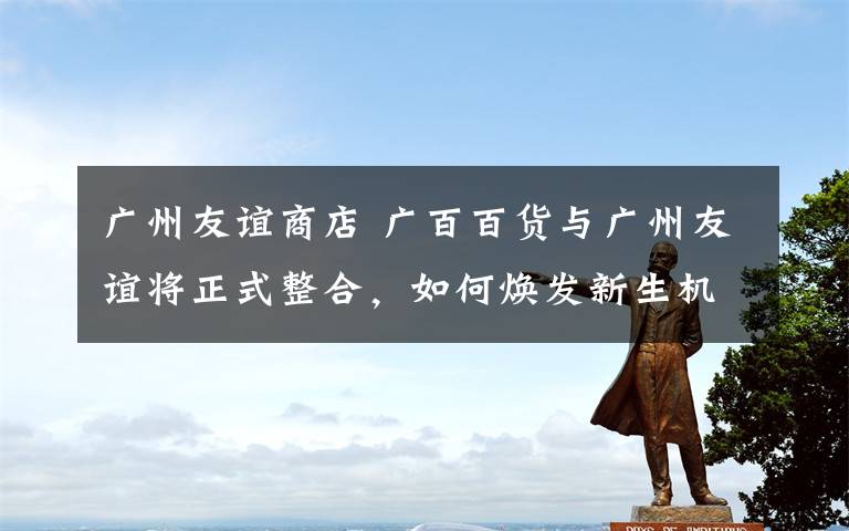 广州友谊商店 广百百货与广州友谊将正式整合，如何焕发新生机？
