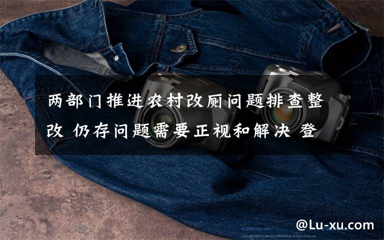 两部门推进农村改厕问题排查整改 仍存问题需要正视和解决 登上网络热搜了!
