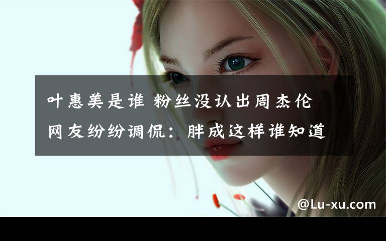 叶惠美是谁 粉丝没认出周杰伦 网友纷纷调侃:胖成这样谁知道竟然是真杰伦