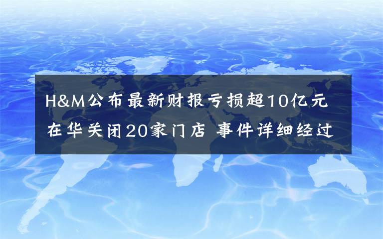 H&M公布最新财报亏损超10亿元 在华关闭20家门店 事件详细经过！