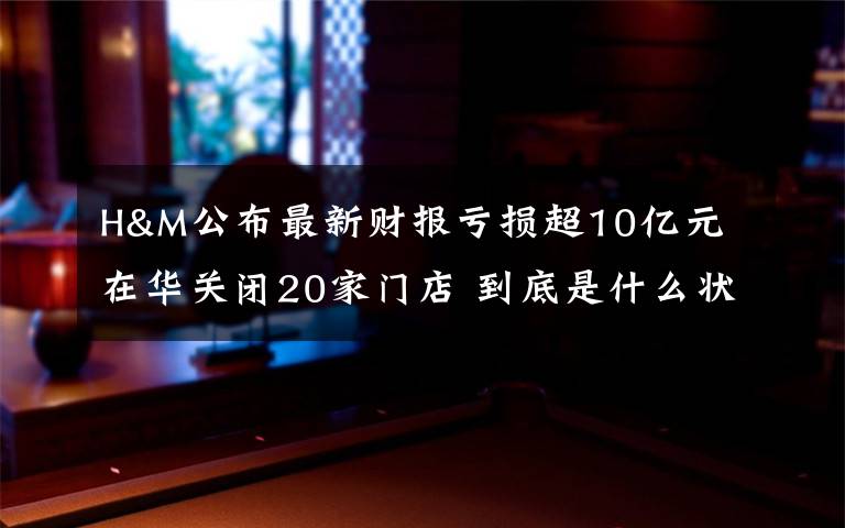H&M公布最新财报亏损超10亿元 在华关闭20家门店 到底是什么状况？