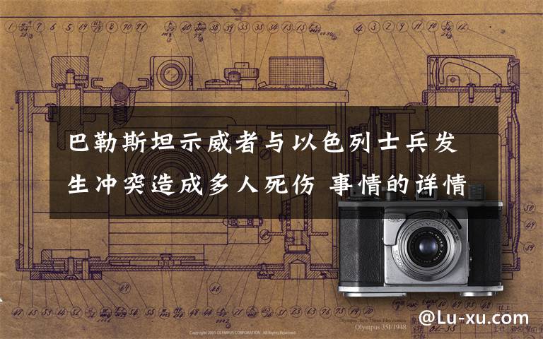 巴勒斯坦示威者与以色列士兵发生冲突造成多人死伤 事情的详情始末是怎么样了！