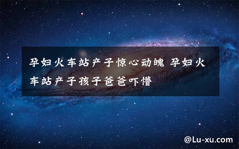 孕妇火车站产子惊心动魄 孕妇火车站产子孩子爸爸吓懵