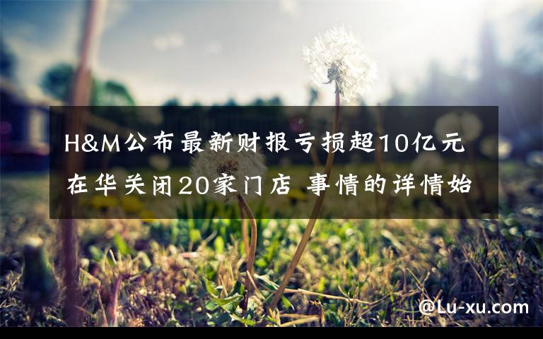 H&M公布最新财报亏损超10亿元 在华关闭20家门店 事情的详情始末是怎么样了!
