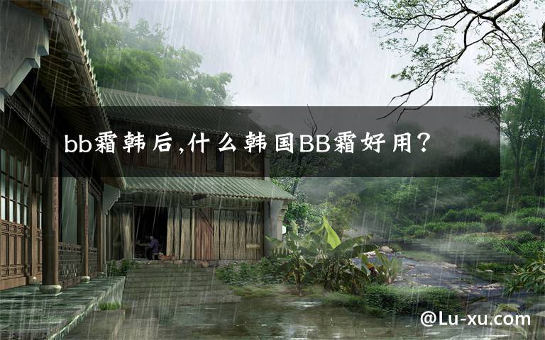 bb霜韩后,什么韩国BB霜好用?